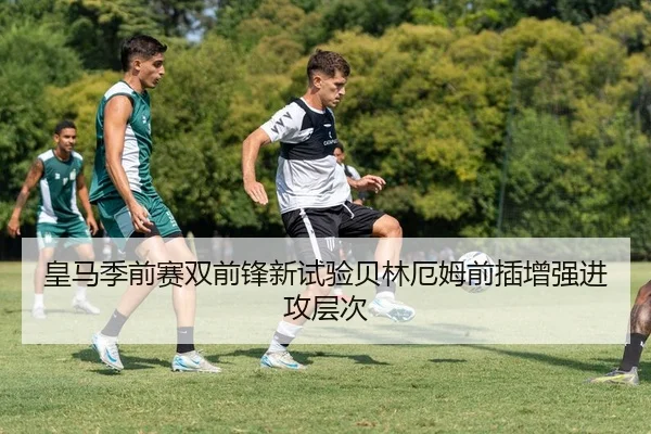 皇马季前赛双前锋新试验贝林厄姆前插增强进攻层次